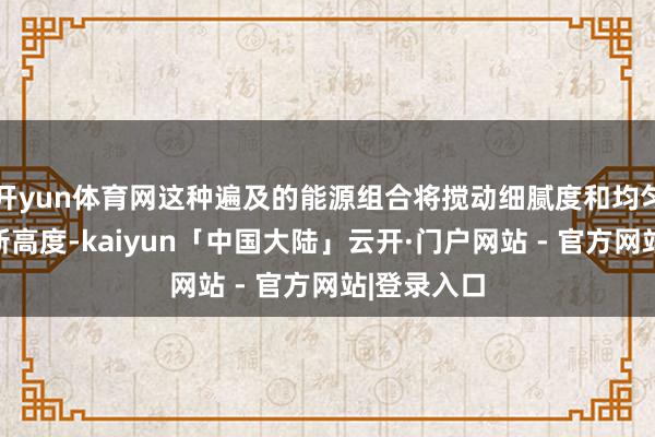 开yun体育网这种遍及的能源组合将搅动细腻度和均匀性提高至新高度-kaiyun「中国大陆」云开·门户网站 - 官方网站|登录入口