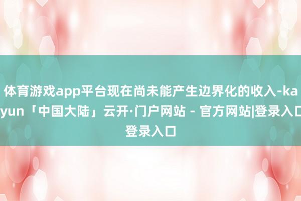 体育游戏app平台现在尚未能产生边界化的收入-kaiyun「中国大陆」云开·门户网站 - 官方网站|登录入口