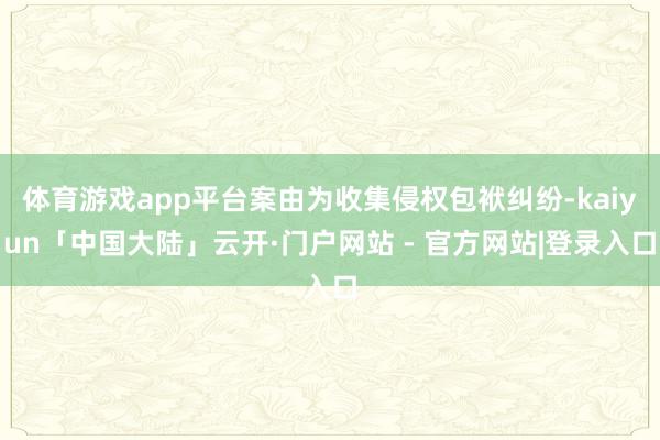体育游戏app平台案由为收集侵权包袱纠纷-kaiyun「中国大陆」云开·门户网站 - 官方网站|登录入口