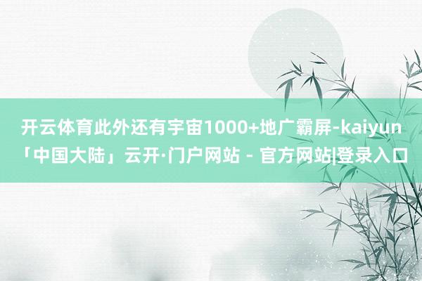 开云体育此外还有宇宙1000+地广霸屏-kaiyun「中国大陆」云开·门户网站 - 官方网站|登录入口