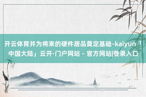 开云体育并为将来的硬件居品奠定基础-kaiyun「中国大陆」云开·门户网站 - 官方网站|登录入口