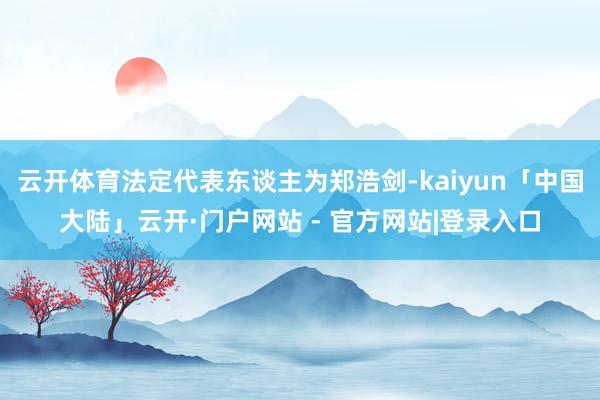 云开体育法定代表东谈主为郑浩剑-kaiyun「中国大陆」云开·门户网站 - 官方网站|登录入口