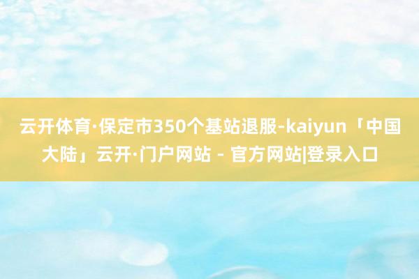 云开体育·保定市350个基站退服-kaiyun「中国大陆」云开·门户网站 - 官方网站|登录入口