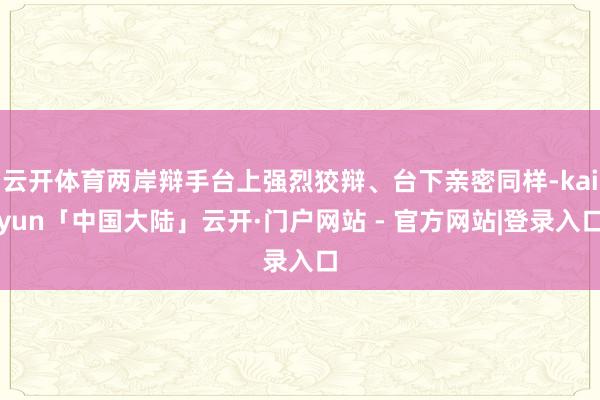 云开体育两岸辩手台上强烈狡辩、台下亲密同样-kaiyun「中国大陆」云开·门户网站 - 官方网站|登录入口
