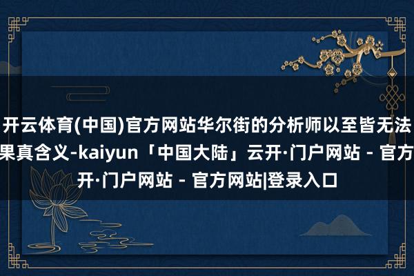 开云体育(中国)官方网站华尔街的分析师以至皆无法意会其背后的果真含义-kaiyun「中国大陆」云开·门户网站 - 官方网站|登录入口