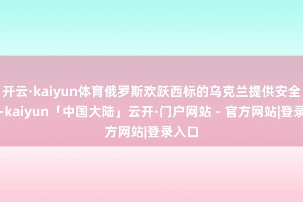 开云·kaiyun体育俄罗斯欢跃西标的乌克兰提供安全保险-kaiyun「中国大陆」云开·门户网站 - 官方网站|登录入口