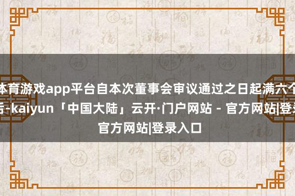 体育游戏app平台自本次董事会审议通过之日起满六个月之后-kaiyun「中国大陆」云开·门户网站 - 官方网站|登录入口