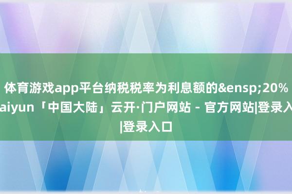 体育游戏app平台纳税税率为利息额的&ensp;20%-kaiyun「中国大陆」云开·门户网站 - 官方网站|登录入口