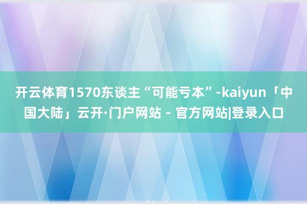 开云体育1570东谈主“可能亏本”-kaiyun「中国大陆」云开·门户网站 - 官方网站|登录入口
