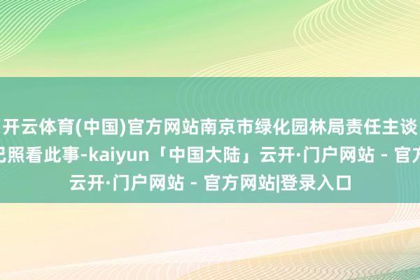 开云体育(中国)官方网站南京市绿化园林局责任主谈主员酬劳称:已照看此事-kaiyun「中国大陆」云开·门户网站 - 官方网站|登录入口