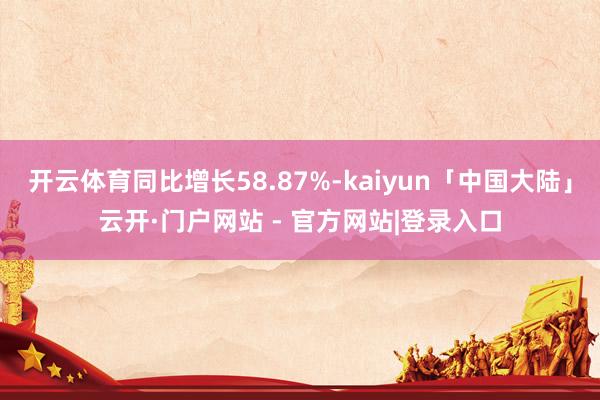 开云体育同比增长58.87%-kaiyun「中国大陆」云开·门户网站 - 官方网站|登录入口