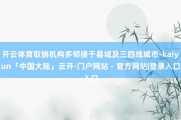开云体育取销机构多邻接于县域及三四线城市-kaiyun「中国大陆」云开·门户网站 - 官方网站|登录入口