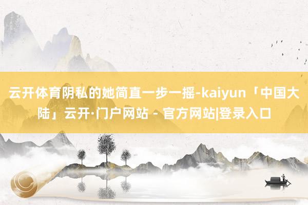 云开体育阴私的她简直一步一摇-kaiyun「中国大陆」云开·门户网站 - 官方网站|登录入口