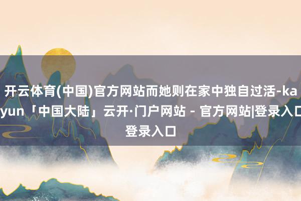 开云体育(中国)官方网站而她则在家中独自过活-kaiyun「中国大陆」云开·门户网站 - 官方网站|登录入口