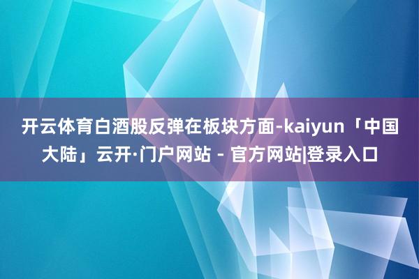开云体育白酒股反弹　　在板块方面-kaiyun「中国大陆」云开·门户网站 - 官方网站|登录入口