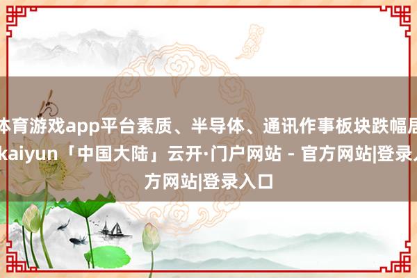 体育游戏app平台素质、半导体、通讯作事板块跌幅居前-kaiyun「中国大陆」云开·门户网站 - 官方网站|登录入口