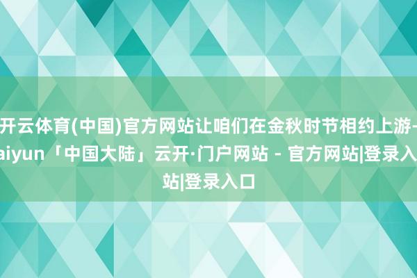 开云体育(中国)官方网站让咱们在金秋时节相约上游-kaiyun「中国大陆」云开·门户网站 - 官方网站|登录入口