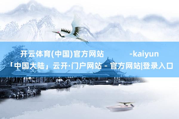 开云体育(中国)官方网站            -kaiyun「中国大陆」云开·门户网站 - 官方网站|登录入口