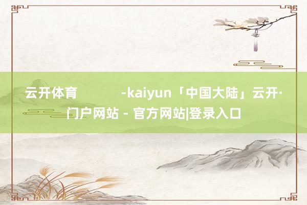 云开体育            -kaiyun「中国大陆」云开·门户网站 - 官方网站|登录入口
