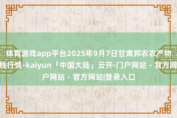 体育游戏app平台2025年9月7日甘肃邦农农产物批发商场价钱行情-kaiyun「中国大陆」云开·门户网站 - 官方网站|登录入口