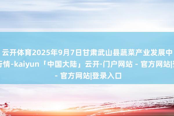 云开体育2025年9月7日甘肃武山县蔬菜产业发展中心价钱行情-kaiyun「中国大陆」云开·门户网站 - 官方网站|登录入口