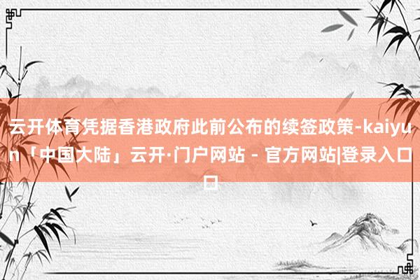 云开体育凭据香港政府此前公布的续签政策-kaiyun「中国大陆」云开·门户网站 - 官方网站|登录入口