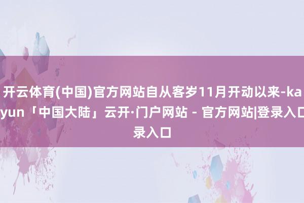 开云体育(中国)官方网站自从客岁11月开动以来-kaiyun「中国大陆」云开·门户网站 - 官方网站|登录入口