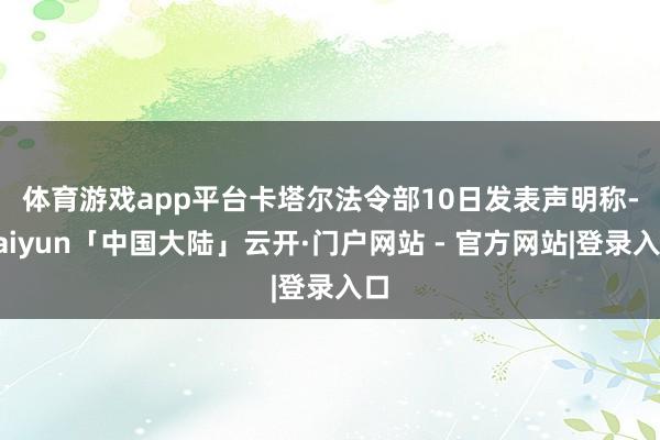 体育游戏app平台　　卡塔尔法令部10日发表声明称-kaiyun「中国大陆」云开·门户网站 - 官方网站|登录入口