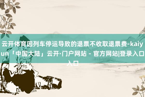 云开体育因列车停运导致的退票不收取退票费-kaiyun「中国大陆」云开·门户网站 - 官方网站|登录入口