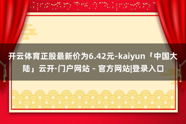 开云体育正股最新价为6.42元-kaiyun「中国大陆」云开·门户网站 - 官方网站|登录入口