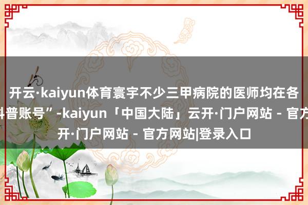 开云·kaiyun体育寰宇不少三甲病院的医师均在各大平台开设“科普账号”-kaiyun「中国大陆」云开·门户网站 - 官方网站|登录入口