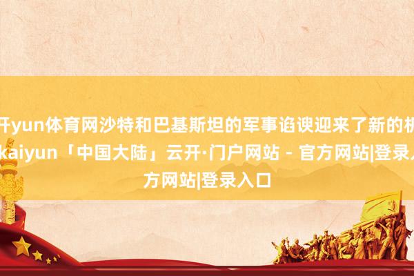开yun体育网沙特和巴基斯坦的军事谄谀迎来了新的机遇-kaiyun「中国大陆」云开·门户网站 - 官方网站|登录入口