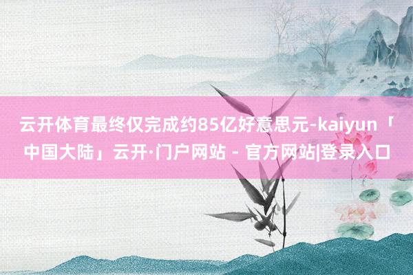 云开体育最终仅完成约85亿好意思元-kaiyun「中国大陆」云开·门户网站 - 官方网站|登录入口
