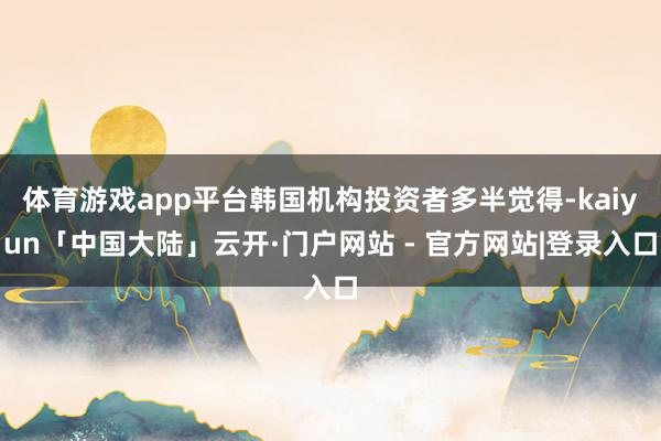 体育游戏app平台韩国机构投资者多半觉得-kaiyun「中国大陆」云开·门户网站 - 官方网站|登录入口