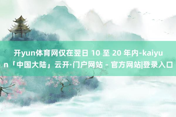 开yun体育网仅在翌日 10 至 20 年内-kaiyun「中国大陆」云开·门户网站 - 官方网站|登录入口