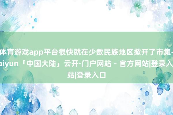 体育游戏app平台很快就在少数民族地区掀开了市集-kaiyun「中国大陆」云开·门户网站 - 官方网站|登录入口