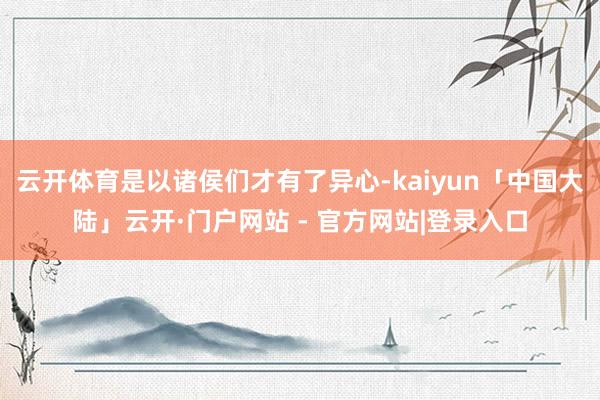 云开体育是以诸侯们才有了异心-kaiyun「中国大陆」云开·门户网站 - 官方网站|登录入口