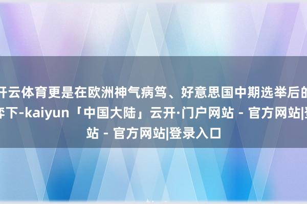 开云体育更是在欧洲神气病笃、好意思国中期选举后的多重博弈下-kaiyun「中国大陆」云开·门户网站 - 官方网站|登录入口