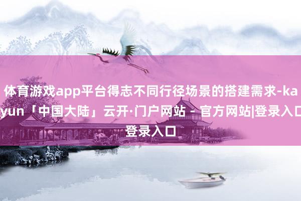 体育游戏app平台得志不同行径场景的搭建需求-kaiyun「中国大陆」云开·门户网站 - 官方网站|登录入口