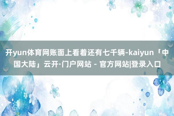 开yun体育网账面上看着还有七千辆-kaiyun「中国大陆」云开·门户网站 - 官方网站|登录入口