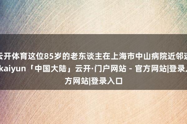 云开体育这位85岁的老东谈主在上海市中山病院近邻迷途-kaiyun「中国大陆」云开·门户网站 - 官方网站|登录入口