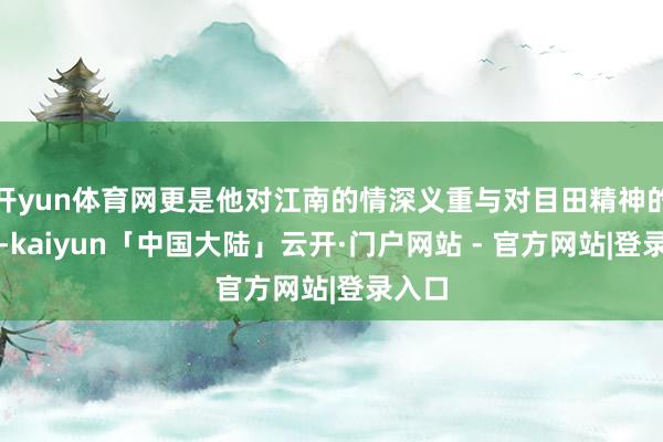 开yun体育网更是他对江南的情深义重与对目田精神的抒发-kaiyun「中国大陆」云开·门户网站 - 官方网站|登录入口