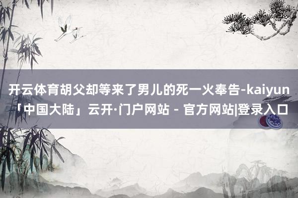 开云体育胡父却等来了男儿的死一火奉告-kaiyun「中国大陆」云开·门户网站 - 官方网站|登录入口