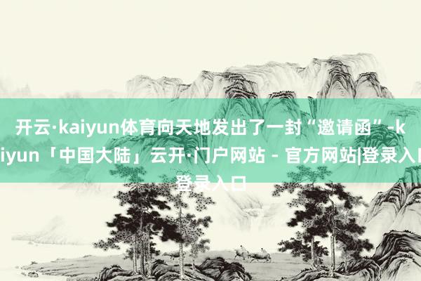 开云·kaiyun体育向天地发出了一封“邀请函”-kaiyun「中国大陆」云开·门户网站 - 官方网站|登录入口