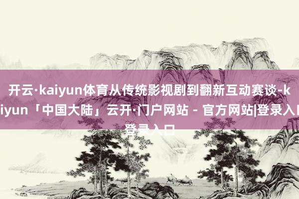 开云·kaiyun体育从传统影视剧到翻新互动赛谈-kaiyun「中国大陆」云开·门户网站 - 官方网站|登录入口