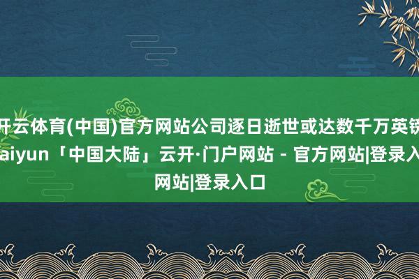 开云体育(中国)官方网站公司逐日逝世或达数千万英镑-kaiyun「中国大陆」云开·门户网站 - 官方网站|登录入口