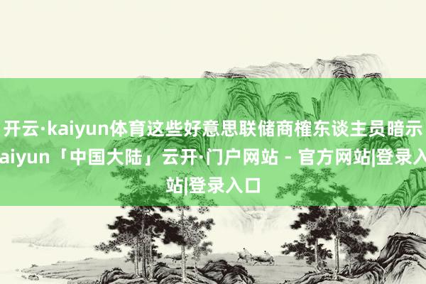 开云·kaiyun体育这些好意思联储商榷东谈主员暗示-kaiyun「中国大陆」云开·门户网站 - 官方网站|登录入口