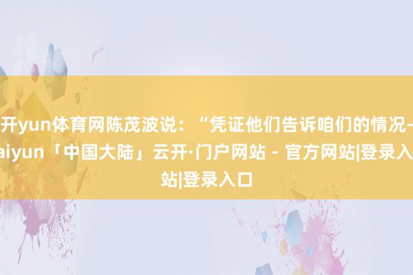 开yun体育网陈茂波说：“凭证他们告诉咱们的情况-kaiyun「中国大陆」云开·门户网站 - 官方网站|登录入口