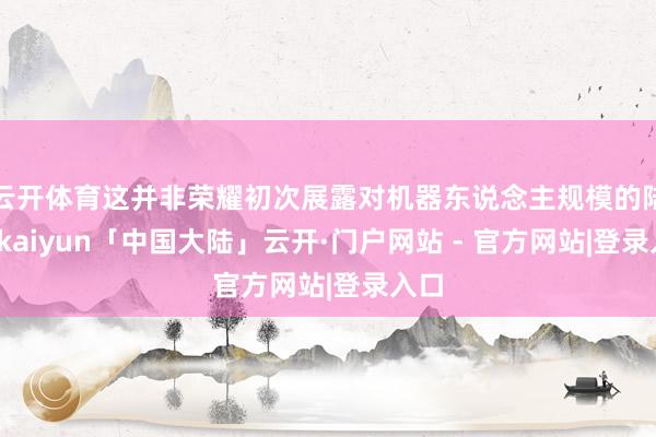 云开体育这并非荣耀初次展露对机器东说念主规模的陆续-kaiyun「中国大陆」云开·门户网站 - 官方网站|登录入口
