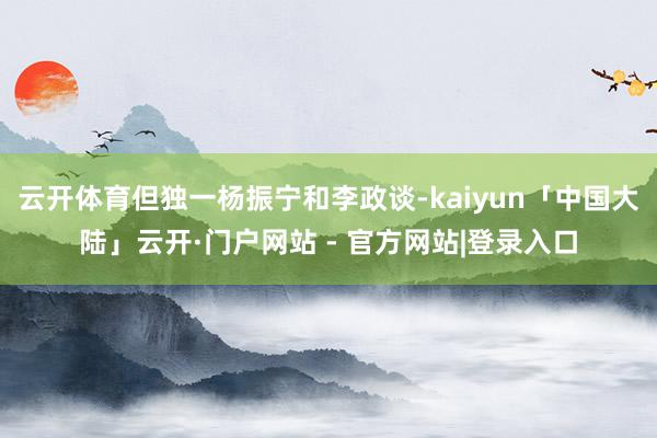 云开体育但独一杨振宁和李政谈-kaiyun「中国大陆」云开·门户网站 - 官方网站|登录入口